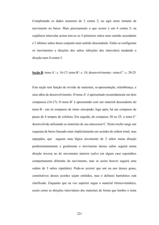 Completando os dados numerais de 3 contra 2, ou aqui neste instante de

movimento no baixo. Mais precisamente o que ocorre é um 4 contra 3; na

seqüência intervalar acima tem-se os 4 primeiros saltos num sentido ascendente

e 3 últimos saltos desse conjunto num sentido descendente. Então se configuram

os movimentos e direções dos saltos (direções dos intervalos) mudando a

direção num 4 contra 3.



Seção B: tema A’: c. 16-17; tema B’: c. 18; desenvolvimento - tema C’: c. 20-25



Esta seção tem função de revisão de materiais, re-apresentação, relembrança, e

uma idéia de desenvolvimento. O tema A’ é apresentado resumidamente em dois

compassos (16-17). O tema B’ é apresentado com um material descendente do

tema B - um só compasso de ritmo sincopado; logo após, há um compasso de

pausa de 4 tempos de colcheia. Em seguida, do compasso 20 ao 25, o tema C’

desenvolvido utilizando os materiais de seu antecessor C. Neste trecho surge um

esquema de baixo baseado mais implicitamente em acordes de ordem tonal, mas

arpejados, que   seguem uma lógica novamente de 3 saltos numa direção

predominantemente e geralmente o movimento desses saltos seguirá numa

direção inversa ao do movimento anterior (salvo em algum caso esporádico

comportamento diferente do movimento, mas se assim houver seguirá uma

ordem de 3 saltos repetidos). Pode-se ocorrer que um ou uns desses graus,

constitutivos desses acordes sejam omitidos, mas o delineio harmônico está

clarificado. Enquanto que na voz superior segue o material rítmico-temático,

assim como as direções intervalares dos materiais de forma que lembre o tema




                                  221
 