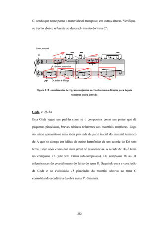 C, sendo que neste ponto o material está transposto em outras alturas. Verifique-

se trecho abaixo referente ao desenvolvimento do tema C’:




   Figura 112 - movimentos de 3 graus conjuntos ou 3 saltos numa direção para depois
                                tomarem outra direção




Coda: c. 26-34

Esta Coda segue um padrão como se o compositor como um pintor que dá

pequenas pinceladas, breves rabiscos referentes aos materiais anteriores. Logo

no início apresenta-se uma idéia provinda da parte inicial do material temático

de A que se alonga em idéias de cunho harmônico de um acorde de Dó sem

terça. Logo após como que num pedal de ressonâncias, o acorde de Dó é tema

no compasso 27 (este tem vários sub-compassos). Do compasso 28 ao 31

relembranças do procedimento do baixo do tema B. Seguindo para a conclusão

da Coda e do Poesilúdio 15 pinceladas do material alusivo ao tema C

consolidando a cadência da obra numa 5a. diminuta.




                                     222
 
