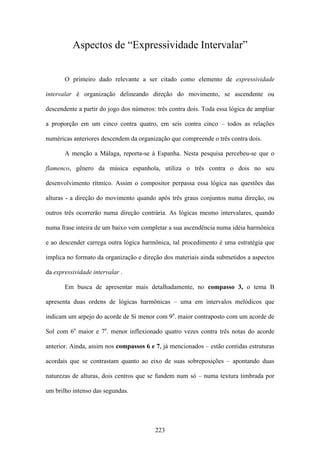 Aspectos de “Expressividade Intervalar”


       O primeiro dado relevante a ser citado como elemento de expressividade

intervalar é organização delineando direção do movimento, se ascendente ou

descendente a partir do jogo dos números: três contra dois. Toda essa lógica de ampliar

a proporção em um cinco contra quatro, em seis contra cinco – todos as relações

numéricas anteriores descendem da organização que compreende o três contra dois.

       A menção a Málaga, reporta-se à Espanha. Nesta pesquisa percebeu-se que o

flamenco, gênero da música espanhola, utiliza o três contra o dois no seu

desenvolvimento rítmico. Assim o compositor perpassa essa lógica nas questões das

alturas - a direção do movimento quando após três graus conjuntos numa direção, ou

outros três ocorrerão numa direção contrária. As lógicas mesmo intervalares, quando

numa frase inteira de um baixo vem completar a sua ascendência numa idéia harmônica

e ao descender carrega outra lógica harmônica, tal procedimento é uma estratégia que

implica no formato da organização e direção dos materiais ainda submetidos a aspectos

da expressividade intervalar .

       Em busca de apresentar mais detalhadamente, no compasso 3, o tema B

apresenta duas ordens de lógicas harmônicas – uma em intervalos melódicos que

indicam um arpejo do acorde de Si menor com 9a. maior contraposto com um acorde de

Sol com 6a maior e 7a. menor inflexionado quatro vezes contra três notas do acorde

anterior. Ainda, assim nos compassos 6 e 7, já mencionados – estão contidas estruturas

acordais que se contrastam quanto ao eixo de suas sobreposições – apontando duas

naturezas de alturas, dois centros que se fundem num só – numa textura timbrada por

um brilho intenso das segundas.




                                         223
 