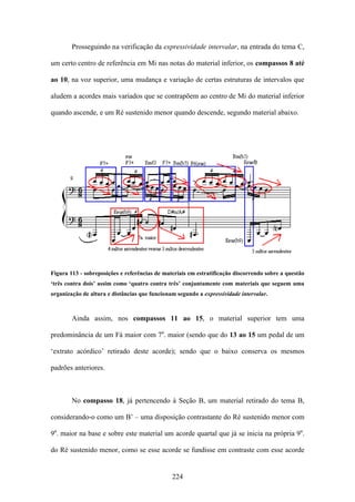 Prosseguindo na verificação da expressividade intervalar, na entrada do tema C,

um certo centro de referência em Mi nas notas do material inferior, os compassos 8 até

ao 10, na voz superior, uma mudança e variação de certas estruturas de intervalos que

aludem a acordes mais variados que se contrapõem ao centro de Mi do material inferior

quando ascende, e um Ré sustenido menor quando descende, segundo material abaixo.




Figura 113 - sobreposições e referências de materiais em estratificação discorrendo sobre a questão
‘três contra dois’ assim como ‘quatro contra três’ conjuntamente com materiais que seguem uma
organização de altura e distâncias que funcionam segundo a expressividade intervalar.



        Ainda assim, nos compassos 11 ao 15, o material superior tem uma

predominância de um Fá maior com 7a. maior (sendo que do 13 ao 15 um pedal de um

‘extrato acórdico’ retirado deste acorde); sendo que o baixo conserva os mesmos

padrões anteriores.



        No compasso 18, já pertencendo à Seção B, um material retirado do tema B,

considerando-o como um B’ – uma disposição contrastante do Ré sustenido menor com

9a. maior na base e sobre este material um acorde quartal que já se inicia na própria 9a.

do Ré sustenido menor, como se esse acorde se fundisse em contraste com esse acorde


                                               224
 