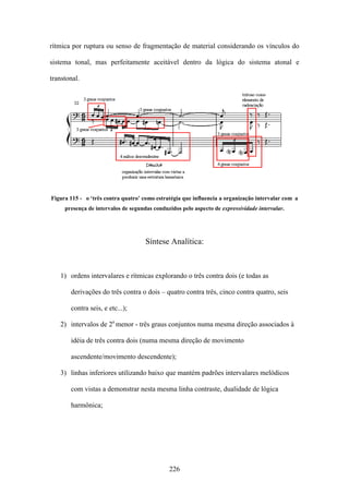 rítmica por ruptura ou senso de fragmentação de material considerando os vínculos do

sistema tonal, mas perfeitamente aceitável dentro da lógica do sistema atonal e

transtonal.




Figura 115 - o ‘três contra quatro’ como estratégia que influencia a organização intervalar com a
     presença de intervalos de segundas conduzidos pelo aspecto de expressividade intervalar.




                                     Síntese Analítica:



   1) ordens intervalares e rítmicas explorando o três contra dois (e todas as

       derivações do três contra o dois – quatro contra três, cinco contra quatro, seis

       contra seis, e etc...);

   2) intervalos de 2a menor - três graus conjuntos numa mesma direção associados à

       idéia de três contra dois (numa mesma direção de movimento

       ascendente/movimento descendente);

   3) linhas inferiores utilizando baixo que mantém padrões intervalares melódicos

       com vistas a demonstrar nesta mesma linha contraste, dualidade de lógica

       harmônica;




                                              226
 