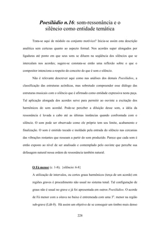 Poesilúdio n.16: som-ressonância e o
              silêncio como entidade temática

       Trata-se aqui de módulo ou conjunto motívico? Inicia-se assim esta descrição

analítica sem certezas quanto ao aspecto formal. Nos acordes super alongados por

ligaduras até ponto em que seus sons se diluem na seqüência dos silêncios que se

intercalam nos acordes; sugere-se constata-se então uma reflexão sobre o que o

compositor intenciona a respeito do conceito do que é som e silêncio.

       Não é relevante descrever aqui como nas análises dos demais Poesilúdios, a

classificação das estruturas acórdicas, mas sobretudo compreender esse diálogo das

estruturas musicais com o silêncio que é afirmado como entidade expressiva nesta peça.

Tal aplicação alongada dos acordes serve para permitir ao ouvinte a excitação dos

harmônicos do som acordal. Pode-se perceber a diluição desse som, a idéia da

ressonância é levada a cabo até as últimas instâncias quando confrontada com o

silêncio. O som pode ser observado como ele próprio tem seu limite, acabamento e

finalização. O som é emitido tocado e moldado pela entrada do silêncio nas cercanias

das vibrações restantes que ressoam a partir do som produzido. Parece que cada som é

então exposto ao nível de ser analisado e contemplado pelo ouvinte que percebe sua

defasagem natural nessa ordem de ressonância também natural.



       O Fá menor (c. 1-8); {silêncio: 6-8}

       A utilização de intervalos, ou certos graus harmônicos (terça de um acorde) em

       regiões graves é procedimento não usual no sistema tonal. Tal configuração de

       graus não é usual no grave e já foi apresentada em outros Poesilúdios. O acorde

       de Fá menor com a oitava no baixo é entremeada com uma 3a. menor na região

       sub-grave (Láb 0). Há assim um objetivo de se conseguir um timbre mais denso


                                          228
 