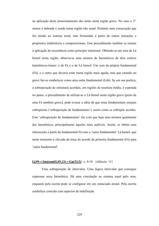 na aplicação deste posicionamento das notas nesta região grave. No caso a 3a.

menor é dobrada e usada numa região não usual. Portanto uma consecução que

faz alusão ao sistema tonal, mas formulado a partir de outras intenções e

propósitos timbrísticos e composicionais. Este procedimento também se remete

à aplicação da ressonância como princípio transtonal. Obtendo-se um som de Lá

bemol nesta região, observa-se uma mistura de harmônicos de dois centros

harmônicos-tonais: o de Fá e o de Lá bemol. Um som da própria fundamental

(Fá), e o outro que deveria estar numa região mais aguda, mas que estando no

grave faz-se estabelecer como uma outra fundamental (Láb). Se em sua poética,

a sobreposição de estruturas acordais, em regiões de tessitura média, é esperada

no piano, o procedimento de utilizar-se o Lá bemol nesta região grave (perto de

uma Fá também grave), pode evocar a idéia de que estas fundamentais estejam

sobrepostas (‘sobreposição de fundamentais’), assim como se sobrepõe acordes.

Esta ‘sobreposição de fundamentais’ faz com que haja uma mistura igualmente

dos harmônicos, principalmente aqueles mais audíveis. Assim, se obtém uma

intersecção a partir da fundamental Fá com a ‘outra fundamental’ Lá bemol, que

neste momento é elevada de terça do acorde da primeira fundamental (Fá) para

‘outra fundamental’.



G(#9~=3m)(omit5,#9,13) = Gm7(13) : c. 9-10 {silêncio: 11}

       Uma sobreposição de intervalos. Uma lógica intervalar que consegue

expressar nexo harmônico. Há uma vinculação ao sistema tonal pelo som,

enquanto pela escrita pode se configurar em um enunciado atonal. Pela escrita

estabelece conexão com aspectos de indefinição.




                                  229
 