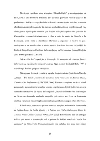 Nos textos científicos sobre a temática ‘Almeida Prado’, sejam dissertações ou

teses, nota-se uma tendência dominante para assuntos que visam resolver questões da

performance. Análises com predominância descritiva a respeito dos materiais, com uma

abordagem, parecendo necessitar de maiores aprofundamentos de sentido musical. Há,

ainda grande espaço para trabalhos que estejam mais preocupados com questões de

Composição; e outras iniciativas como o olhar a partir de teorias da Filosofia e da

Sociologia, assim como a dissertação Aberturas e impasses: a música no pós-

modernismo e um estudo sobre a música erudita brasileira dos anos 1970-1980 de

Paulo de Tarso Camargo Cambraia Salles produzida na Universidade Estadual Paulista

Júlio de Mesquita Filho (UNESP).

       Sob o viés da Composição, a dissertação Os momentos de Almeida Prado:

laboratório de experimentos composicionais de Régis Gomide Costa (UFRGS, 1999) é

daquele tipo de olhar que pode ser repetido.

       Não se pode deixar de ressaltar o trabalho de doutorado de Cíntia Costa Macedo

Albrecht – Um Estudo Analítico das Sonatinas para Piano Solo de Almeida Prado,

Visando a Sua Performance (UNICAMP, 2006). Este um exemplo de um texto viável

para aqueles que queiram ter um olhar visando a performance. Este trabalho tem em seu

conteúdo contribuições da “teoria dos conjuntos”, inclusive contado com a orientação

de Straus no doutorado sanduíche cumprido pela autora nos EUA. A ferramenta

analítica é ampliada na correlação com uma linguagem harmônica por cifras alfabéticas.

       E finalizando, outro texto que tem merecido atenção é a dissertação de mestrado

de Adriana Lopes da Cunha Moreira – A Poética nos 16 Poesilúdios para Piano de

Almeida Prado: Análise Musical (UNICAMP, 2002). Este trabalho traz um enfoque

teórico que aborda a composição, sob o prisma da Análise através da “teoria dos

conjuntos” de Allen Forte. Conseqüentemente este trabalho, tem uma forte ênfase



                                           23
 