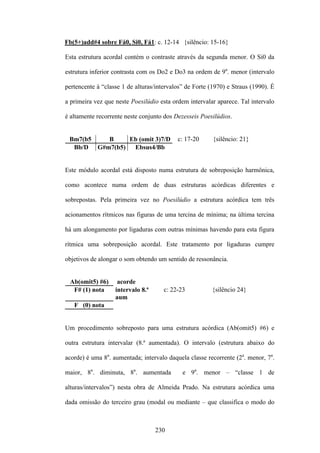 Fb(5+)add#4 sobre Fá0, Si0, Fá1: c. 12-14 {silêncio: 15-16}

Esta estrutura acordal contém o contraste através da segunda menor. O Si0 da

estrutura inferior contrasta com os Do2 e Do3 na ordem de 9a. menor (intervalo

pertencente à “classe 1 de alturas/intervalos” de Forte (1970) e Straus (1990). É

a primeira vez que neste Poesilúdio esta ordem intervalar aparece. Tal intervalo

é altamente recorrente neste conjunto dos Dezesseis Poesilúdios.


 Bm7(b5   B     Eb (omit 3)7/D             c: 17-20      {silêncio: 21}
  Bb/D G#m7(b5)  Ebsus4/Bb


Este módulo acordal está disposto numa estrutura de sobreposição harmônica,

como acontece numa ordem de duas estruturas acórdicas diferentes e

sobrepostas. Pela primeira vez no Poesilúdio a estrutura acórdica tem três

acionamentos rítmicos nas figuras de uma tercina de mínima; na última tercina

há um alongamento por ligaduras com outras mínimas havendo para esta figura

rítmica uma sobreposição acordal. Este tratamento por ligaduras cumpre

objetivos de alongar o som obtendo um sentido de ressonância.


 Ab(omit5) #6)      acorde
  F# (1) nota      intervalo 8.ª      c: 22-23          {silêncio 24}
                   aum
   F (0) nota


Um procedimento sobreposto para uma estrutura acórdica (Ab(omit5) #6) e

outra estrutura intervalar (8.ª aumentada). O intervalo (estrutura abaixo do

acorde) é uma 8a. aumentada; intervalo daquela classe recorrente (2a. menor, 7a.

maior, 8a. diminuta, 8a. aumentada           e 9a. menor – “classe 1 de

alturas/intervalos”) nesta obra de Almeida Prado. Na estrutura acórdica uma

dada omissão do terceiro grau (modal ou mediante – que classifica o modo do



                                   230
 