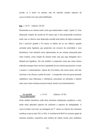 acorde, se é maior ou menor), esta tal omissão cumpre aspectos de

expressividade intervalar pela indefinição.



Fm : c. 25-27 {silêncio: 28-30}

Remetendo-se ao sistema tonal, como que cadenciando a seção 1 (parte 1). Uma

disposição simples do acorde de Fá menor que é uma propositada ocorrência

tonal, mas se observa uma disposição acordal tonal dentro da lógica transtonal.

Isso é possível quando o Fá menor se desfaz até ao seu silêncio, quando

acionado pelas ligaduras que propiciam um esvaecer da sonoridade e seus

harmônicos. Este material como representante de um sistema transcende para

outro sistema, como citação do sistema tonal, mas que aqui alongados até à

diluição por ligaduras. Até este módulo o compositor como que numa síntese

reduzida consegue fazer um breve apanhado de sua retórica que permeia o tonal,

o atonal e o transtonalismo. Apesar dos Poesilúdios não serem tonais, eles têm

uma base e um alicerce a partir do tonal – o compositor com esse gesto pretende

estabelecer essas diferenças e referências conceituais na utilização e trânsito

entre esses vários sistemas musicais (tonal, atonal e seu transtonalismo).




   C(~m) (#5)               c. 31-34          {silêncio: 35-38}
A#(sus)bb5,b6(b9)
Neste módulo harmônico estão duas estruturas sobrepostas complexas e sutis,

tendo nelas aplicados aspectos de confronto e aspectos de ambigüidade. A

expressividade intervalar na montagem da 2a. menor no interior das estruturas

acórdicas (veja-se entre Si3 e o Si4). A ocorrência do Ré#5 no extremo agudo da

estrutura acórdica, caracteriza uma sutileza de ordem escrita, pois estabelece




                                   231
 