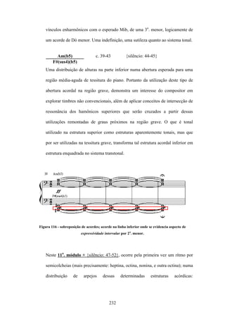vínculos enharmônicos com o esperado Mib, de uma 3a. menor, logicamente de

    um acorde de Dó menor. Uma indefinição, uma sutileza quanto ao sistema tonal.


          Am(b5)                   c. 39-43           {silêncio: 44-45}
        F#(sus4)(b5)
    Uma distribuição de alturas na parte inferior numa abertura esperada para uma

    região média-aguda de tessitura do piano. Portanto da utilização deste tipo de

    abertura acordal na região grave, demonstra um interesse do compositor em

    explorar timbres não convencionais, além de aplicar conceitos de intersecção de

    ressonância dos hamônicos superiores que serão cruzados a partir dessas

    utilizações remontadas de graus próximos na região grave. O que é tonal

    utilizado na estrutura superior como estruturas aparentemente tonais, mas que

    por ser utilizadas na tessitura grave, transforma tal estrutura acordal inferior em

    estrutura enquadrada no sistema transtonal.




Figura 116 - sobreposição de acordes; acorde na linha inferior onde se evidencia aspecto de
                          expressividade intervalar por 2a. menor.




    Neste 11o. módulo + {silêncio: 47-52}, ocorre pela primeira vez um rítmo por

    semicolcheias (mais precisamente: heptina, octina, nonina, e outra octina); numa

    distribuição     de    arpejos     dessas      determinadas      estruturas    acórdicas:




                                           232
 