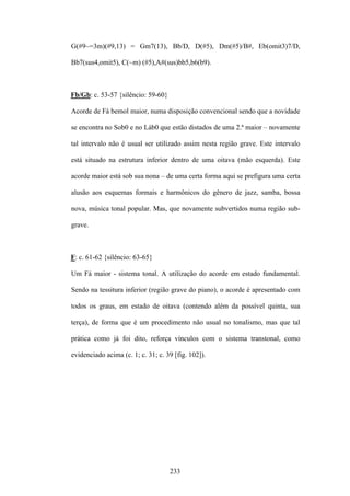 G(#9~=3m)(#9,13) = Gm7(13), Bb/D, D(#5), Dm(#5)/B#, Eb(omit3)7/D,

Bb7(sus4,omit5), C(~m) (#5),A#(sus)bb5,b6(b9).



Fb/Gb: c. 53-57 {silêncio: 59-60}

Acorde de Fá bemol maior, numa disposição convencional sendo que a novidade

se encontra no Sob0 e no Láb0 que estão distados de uma 2.ª maior – novamente

tal intervalo não é usual ser utilizado assim nesta região grave. Este intervalo

está situado na estrutura inferior dentro de uma oitava (mão esquerda). Este

acorde maior está sob sua nona – de uma certa forma aqui se prefigura uma certa

alusão aos esquemas formais e harmônicos do gênero de jazz, samba, bossa

nova, música tonal popular. Mas, que novamente subvertidos numa região sub-

grave.



F: c. 61-62 {silêncio: 63-65}

Um Fá maior - sistema tonal. A utilização do acorde em estado fundamental.

Sendo na tessitura inferior (região grave do piano), o acorde é apresentado com

todos os graus, em estado de oitava (contendo além da possível quinta, sua

terça), de forma que é um procedimento não usual no tonalismo, mas que tal

prática como já foi dito, reforça vínculos com o sistema transtonal, como

evidenciado acima (c. 1; c. 31; c. 39 [fig. 102]).




                                    233
 