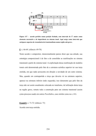 Figura 117 - acorde perfeito numa posição fechada, com intervalo de 3a. maior como
elemento necessário e de importância no sistema tonal. Aqui surge como intervalo que
enriquece aspectos de ressonância do transtonalismo numa região sub-grave.



F: c. 66-68 {silêncio: 69-70}

Neste acorde o compositor, intencionalmente parece dizer que sua atitude, sua

estratégia composicional é de fato a de consolidar as reutilizações no sistema

transtonal a partir do sistema tonal. A explicitação dessa reutilização de modelos

tonais está demonstrada pelo fato de a estrutura acórdica superior ter sua terça

omitida, em que nada acrescenta em direção a novidade de um outro sistema.

Mas, quando em contrapartida a terça que deveria vir na estrutura superior,

aparece na estrutura inferior (mão esquerda), isso demonstra que pelo fato da

terça não ser assim usualmente colocada no tonalismo, tal utilização desta terça

na região grave, remete toda a construção para um sistema transtonal (assim

como processo usado em outros Poesilúdios, caso similar como no c. 61).



F(omit3): c: 71-72 {silêncio: 73}

Acorde com terça omitida.




                                     234
 