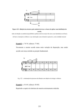 Figura 118 - diluição da estrutura pela omissão da terça e a busca de aplicar uma indefinição do
                                                acorde,
indo em direção ao sentido de possibilitar a prática real do esvaecer do som e seus harmônicos em busca

 de fazer a transição ao silêncio e sua valorização como elemento expressivo, como entidade musical.




       F(omit3): c: 74-76 {silêncio: 77-80}

       Novamente o mesmo acorde numa outra variação de disposição, mas sendo

       acorde com terça omitida na posição fundamental.




           Fig. 122 – continuação do processo de diluição com objetivo de atingir o silêncio.



       F(omit3): c: 81-84 {silêncio: 85-88}

       Repetindo a espécie de abertura de maneira minimamente reduzida.




                                                 235
 