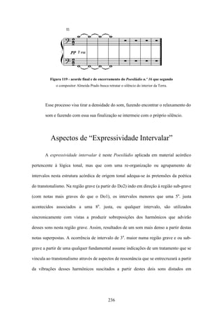 Figura 119 - acorde final e de encerramento do Poesilúdio n.º 16 que segundo
             o compositor Almeida Prado busca retratar o silêncio do interior da Terra.




       Esse processo visa tirar a densidade do som, fazendo encontrar o relaxamento do

       som e fazendo com essa sua finalização se intermeie com o próprio silêncio.




          Aspectos de “Expressividade Intervalar”

       A expressividade intervalar é neste Poesilúdio aplicada em material acórdico

pertencente à lógica tonal, mas que com uma re-organização ou agrupamento de

intervalos nesta estrutura acórdica de origem tonal adequa-se às pretensões da poética

do transtonalismo. Na região grave (a partir do Do2) indo em direção à região sub-grave

(com notas mais graves do que o Do1), os intervalos menores que uma 5a. justa

acontecidos associados a uma 8a. justa, ou qualquer intervalo, são utilizados

sincronicamente com vistas a produzir sobreposições dos harmônicos que advirão

desses sons nesta região grave. Assim, resultados de um som mais denso a partir destas

notas superpostas. A ocorrência de intervalo de 3a. maior numa região grave e ou sub-

grave a partir de uma qualquer fundamental assume indicações de um tratamento que se

vincula ao transtonalismo através de aspectos de ressonância que se entrecruzará a partir

da vibrações desses harmônicos suscitados a partir destes dois sons distados em




                                               236
 