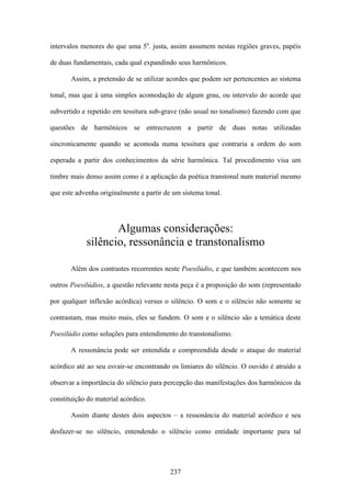 intervalos menores do que uma 5a. justa, assim assumem nestas regiões graves, papéis

de duas fundamentais, cada qual expandindo seus harmônicos.

       Assim, a pretensão de se utilizar acordes que podem ser pertencentes ao sistema

tonal, mas que à uma simples acomodação de algum grau, ou intervalo do acorde que

subvertido e repetido em tessitura sub-grave (não usual no tonalismo) fazendo com que

questões de harmônicos se entrecruzem a partir de duas notas utilizadas

sincronicamente quando se acomoda numa tessitura que contraria a ordem do som

esperada a partir dos conhecimentos da série harmônica. Tal procedimento visa um

timbre mais denso assim como é a aplicação da poética transtonal num material mesmo

que este advenha originalmente a partir de um sistema tonal.




                   Algumas considerações:
            silêncio, ressonância e transtonalismo

       Além dos contrastes recorrentes neste Poesilúdio, e que também acontecem nos

outros Poesilúdios, a questão relevante nesta peça é a proposição do som (representado

por qualquer inflexão acórdica) versus o silêncio. O som e o silêncio não somente se

contrastam, mas muito mais, eles se fundem. O som e o silêncio são a temática deste

Poesilúdio como soluções para entendimento do transtonalismo.

       A ressonância pode ser entendida e compreendida desde o ataque do material

acórdico até ao seu esvair-se encontrando os limiares do silêncio. O ouvido é atraído a

observar a importância do silêncio para percepção das manifestações dos harmônicos da

constituição do material acórdico.

       Assim diante destes dois aspectos – a ressonância do material acórdico e seu

desfazer-se no silêncio, entendendo o silêncio como entidade importante para tal




                                          237
 