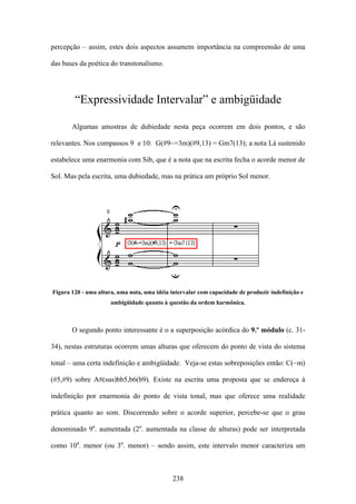percepção – assim, estes dois aspectos assumem importância na compreensão de uma

das bases da poética do transtonalismo.




        “Expressividade Intervalar” e ambigüidade

       Algumas amostras de dubiedade nesta peça ocorrem em dois pontos, e são

relevantes. Nos compassos 9 e 10: G(#9~=3m)(#9,13) = Gm7(13); a nota Lá sustenido

estabelece uma enarmonia com Sib, que é a nota que na escrita fecha o acorde menor de

Sol. Mas pela escrita, uma dubiedade, mas na prática um próprio Sol menor.




Figura 120 - uma altura, uma nota, uma idéia intervalar com capacidade de produzir indefinição e
                      ambigüidade quanto à questão da ordem harmônica.



       O segundo ponto interessante é o a superposição acórdica do 9.º módulo (c. 31-

34), nestas estruturas ocorrem umas alturas que oferecem do ponto de vista do sistema

tonal – uma certa indefinição e ambigüidade. Veja-se estas sobreposições então: C(~m)

(#5,#9) sobre A#(sus)bb5,b6(b9). Existe na escrita uma proposta que se endereça à

indefinição por enarmonia do ponto de vista tonal, mas que oferece uma realidade

prática quanto ao som. Discorrendo sobre o acorde superior, percebe-se que o grau

denominado 9a. aumentada (2a. aumentada na classe de alturas) pode ser interpretada

como 10a. menor (ou 3a. menor) – sendo assim, este intervalo menor caracteriza um



                                             238
 