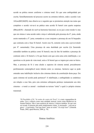 acorde na prática menor conforme o sistema tonal. Eis que uma ambiguidade por

escrita. Semelhantemente tal processo ocorre na estrutura inferior, onde o acorde é um

A#(sus)bb5,b6(b9); mas observe-se o seguinte que se prestarmos atenção nas notas que

compõem o acorde ver-se-á na prática uma acorde Si bemol com quarta suspensa

(Bbsus4(#8) - chamado de sus4 na harmonia funcional, ou no jazz como tensão 4, mas

que em síntese é uma acorde onde a terça é subsituída pela presença da 4a. justa, ainda

assim mantendo a 5a. justa; somando-se a esse conjunto a presença de um Si bequadro

que contrasta com a base Si bemol. Assim esse Si, somente seria uma expressividade

por 8a. aumentada). Uma presença de uma dualidade por escrita (Lá Sustenido

entendido também na prática como Si bemol); mas de fato há também a presença do

contraste entre o Si bemol e o Si que fazem com que corra uma certa indefinição, e se

questione se do ponto de vista tonal, seria o Si bemol que se impera por estar no baixo.

Mas, a presença do Si é uma alusão a aspectos do sistema atonal, procedimento

perfeitamente contemplável neste trânsito entre os sistemas. Inclusive aqui se pode

entender uma indefinição inclusive dos sistemas dentro da constituição desta peça. Em

quais sistemas tal acorde pode pertencer? A indefinição, a ambigüidade se estabelece

em relação a esse fato, pois esta estrutura sobreposta pertence mutuamente aos dois

sistemas – o tonal e o atonal – resultando no terreno “entre” o qual é o próprio sistema

transtonal.



         “O Poesilúdio nº16, “As noites do centro da Terra”, é o mais vanguardista de
         todos. Uso o silêncio como uma entidade musical, assim como Beethoven na
         Sonata Patética. Não é uma ausência de música, é música também. Só que sem
         ser tocada. O pianista não pode simplesmente contar. A encenação – com um ar
         grave – é necessária. Tem que fazer “mise en scène”. Eu exijo isso!” (Almeida
         Prado, 2002; apud Moreira, 2004, p. 79).




                                   Síntese Analítica:


                                           239
 