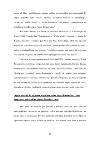 relatorial. Mais especificamente Moreira utilizou na sua análise uma combinação de

alguns conceitos como “análise temática” e “análise motívica de Schoenberg”.

Acrescenta “análise formal”, e “análise harmônica”; mas havendo predominância no

trabalho da metodologia da “teoria dos conjuntos”.

       Um outro trabalho que aborda os Dezesseis Poesilúdios, é a dissertação de

Rocha (2004) [baseado do 6.º Poesilúdio até o 16.º Poesilúdio – chamado por Rocha de

Segundo Caderno – composto por Prado em 1985]. Rocha foca a obra, mas visa dar

resoluções a problematizações de dedilhado, timbre, ressonância, questões de pedal,

outras normatizações de execução dos Poesilúdios, assuntos que partem da obra, mas

que levem à solução de dificuldades na interpretação musical da obra musical.

     É relevante frisar que a dissertação de Moreira (2002), contribui no sentido de um

levantamento histórico do compositor, bem como de um mapeamento utilíssimo de suas

composições, como também acrescenta no campo da análise musical, a utilização da

“teoria dos conjuntos” como ferramenta e método de análise para mensurar

características dos elementos mínimos, mas que em contrapartida nos lança a pergunta

se esse método de análise pode representar um resultado amplo, quanto ao estilo,

intenção, e estratégia e poética da composição que o autor quis representar nesta obra.



Apontamento de algumas pesquisas sobre lógica intervalar: como
ferramenta de análise e conteúdo observado


       Das linhas de pesquisa que utilizam o material intervalar como tema de

contemplação e ferramenta de pesquisa, podem oferecer múltiplas descobertas. As

micro-relações musicais nos doze tons partem do intervalo e da unidade sonora. Quer-se

apresentar algumas dessas referências analíticas, seus autores, seus focos e métodos




                                           24
 