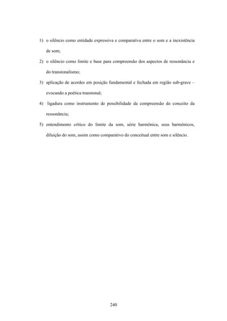 1) o silêncio como entidade expressiva e comparativa entre o som e a inexistência

   de som;

2) o silêncio como limite e base para compreensão dos aspectos de ressonância e

   do transtonalismo;

3) aplicação de acordes em posição fundamental e fechada em região sub-grave –

   evocando a poética transtonal;

4) ligadura como instrumento de possibilidade da compreensão do conceito da

   ressonância;

5) entendimento crítico do limite da som, série harmônica, seus harmônicos,

   diluição do som, assim como comparativo do conceitual entre som e silêncio.




                                    240
 