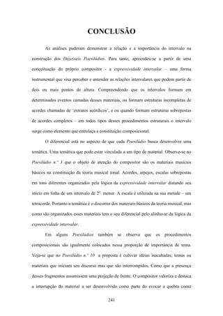 CONCLUSÃO

       As análises puderam demonstrar a relação e a importância do intervalo na

construção dos Dezesseis Poesilúdios. Para tanto, apreendeu-se a partir de uma

conceituação do próprio compositor - a expressividade intervalar – uma forma

instrumental que visa perceber e entender as relações intervalares que podem partir de

dois ou mais pontos de altura. Compreendendo que os intervalos formam em

determinados eventos camadas desses materiais, ou formam estruturas incompletas de

acordes chamadas de ‘extratos acórdicos’, e ou quando formam estruturas sobrepostas

de acordes completos – em todos tipos desses procedimentos estruturais o intervalo

surge como elemento que entrelaça a constituição composicional.

       O diferencial está no aspecto de que cada Poesilúdio busca desenvolver uma

temática. Uma temática que pode estar vinculada a um tipo de material. Observe-se no

Poesilúdio n.º 3 que o objeto de atenção do compositor são os materiais musicais

básicos na constituição da teoria musical tonal. Acordes, arpejos, escalas sobrepostas

em tons diferentes organizados pela lógica da expressividade intervalar distando seu

início em linha de um intervalo de 2a. menor. A escala é utilizada na sua metade – um

tetracorde. Portanto a temática é o discorrer dos materiais básicos da teoria musical, mas

como são organizados esses materiais tem o seu diferencial pelo alinhavar da lógica da

expressividade intervalar.

       Em    alguns   Poesilúdios    também      se   observa   que   os   procedimentos

composicionais são igualmente colocados nessa proporção de importância de tema.

Veja-se que no Poesilúdio n.º 10 a proposta é cultivar idéias inacabadas; temas ou

materiais que iniciam seu discurso mas que são interrompidos. Como que a presença

desses fragmentos assumissem uma projeção de frente. O compositor valoriza e destaca

a interrupção do material a ser desenvolvido como parte do evocar a quebra como


                                           241
 