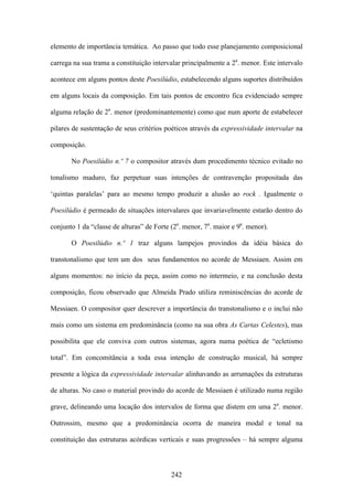 elemento de importância temática. Ao passo que todo esse planejamento composicional

carrega na sua trama a constituição intervalar principalmente a 2a. menor. Este intervalo

acontece em alguns pontos deste Poesilúdio, estabelecendo alguns suportes distribuídos

em alguns locais da composição. Em tais pontos de encontro fica evidenciado sempre

alguma relação de 2a. menor (predominantemente) como que num aporte de estabelecer

pilares de sustentação de seus critérios poéticos através da expressividade intervalar na

composição.

       No Poesilúdio n.º 7 o compositor através dum procedimento técnico evitado no

tonalismo maduro, faz perpetuar suas intenções de contravenção propositada das

‘quintas paralelas’ para ao mesmo tempo produzir a alusão ao rock . Igualmente o

Poesilúdio é permeado de situações intervalares que invariavelmente estarão dentro do

conjunto 1 da “classe de alturas” de Forte (2a. menor, 7a. maior e 9a. menor).

       O Poesilúdio n.º 1 traz alguns lampejos provindos da idéia básica do

transtonalismo que tem um dos seus fundamentos no acorde de Messiaen. Assim em

alguns momentos: no início da peça, assim como no intermeio, e na conclusão desta

composição, ficou observado que Almeida Prado utiliza reminiscências do acorde de

Messiaen. O compositor quer descrever a importância do transtonalismo e o inclui não

mais como um sistema em predominância (como na sua obra As Cartas Celestes), mas

possibilita que ele conviva com outros sistemas, agora numa poética de “ecletismo

total”. Em concomitância a toda essa intenção de construção musical, há sempre

presente a lógica da expressividade intervalar alinhavando as arrumações da estruturas

de alturas. No caso o material provindo do acorde de Messiaen é utilizado numa região

grave, delineando uma locação dos intervalos de forma que distem em uma 2a. menor.

Outrossim, mesmo que a predominância ocorra de maneira modal e tonal na

constituição das estruturas acórdicas verticais e suas progressões – há sempre alguma



                                           242
 