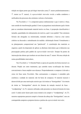 relação em algum ponto que privilegie intervalos como 2a. menor predominantemente (

7a. menor ou 9a. menor). A expressividade intervalar revela a malha condutora e

unificadora dos processos das estruturas verticais e horizontais.

       No Poesilúdio n.º 2 o compositor parece redimensionar o que é motivo e frase,

num sentido de transformação gradual. Como se perguntasse musicalmente qual o limite

para se considerar determinado material motivo ou frase. A proporção classificatória é

tamanho, quantidades de ordenamentos de motivos, qual é esse padrão? Tais estruturas

formais são alongadas ou minimizadas, tentando delimitar e fazer-se criar outros

critérios na discussão e entendimento da medida e delimitação formal. Formalmente e

no planejamento composicional um “patchwork”. A constituição dos materiais se

organiza a partir da disposição de aplicar as aberturas intervalares que evidenciem sua

preocupação poética pelo padrão da expressividade intervalar. Sempre há pontos de

intersecção das alturas que resultem em um distar de uma 2a. menor. Há uma coleção de

outras possibilidades intervalares.

       Nos Poesilúdio n.º 4 Almeida Prado se apossa de questões da forma musical e as

discute. Propõe um outro tratamento, que caminha numa re-utilização das formas

convencionais e busca ampliar seus alcances. Propositadamente o compasso é elevado a

status de frase neste Poesilúdio. Mas curiosamente o compasso é estendido pela

coerência e unidade do material; não há barra de compasso. O material musical é

desenvolvido por uma motivação exterior que é de imitar as “formiguinhas”. Um intuito

de imitar as “formiguinhas” através do formato da notação musical de fusas –

“wordpainting”. As 2as. menores utilizadas estão presentes no desenvolvimento do tema

coral. E ainda assim fazem parte nessa tentativa de cumprir o “wordpainting”. As 2as.

menores superpostas parecem cumprir o formato da cabeça das “formiguinhas”, mas em

contrapartida cumprem a proposta técnica e poética da expressividade intervalar.



                                           243
 