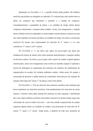 Igualmente no Poesilúdio n.º 6 a questão formal ainda perdura. Há módulos

motívicos que podem ser alongados ou reduzidos. É o material que está contido entre as

barras de compasso que determina o tamanho e a medida do compasso.

Conseqüentemente a quantidade de pulsos e ou unidades de tempo dentro desses

compassos determinará o tamanho desse módulo. Assim, esse alongamento e redução

desses módulos motívicos dependem ou estão ligados ostensivamente à maneira em que

eles serão repetidos em termos de pulsos ou unidades de tempo. Em todos os elementos

motívicos há sempre uma representação do intervalo de 2a. menor ( e ou seus

correlativos: 7a. maior e ou 9a. menor).

       No Poesilúdio n.º 5, um baixo que segue em passacaglia que passa por

mudanças de centros de alturas, bem como inúmeras demonstrações e situações modais

em diversos centros. Na forma a passacaglia sofre a partir do modelo original algumas

minimizações, assim com alongamento como retorno ao tamanho original. É aplicada a

técnica de defasagem na organização dos materiais em módulos, há combinações de

superposições de acordes, há variados ambientes modais. Ainda assim, há sempre a

consecução de priorizar a malha interna da constituição intervalar por um conjunto de

relações intervalares da “classe 1” de alturas, como Forte aponta.

       No Poesilúdio n.º 8 há um discorrer das estruturas acórdicas num ambiente que

busca reproduzir um atmosfera jazzística. Uma predominância de intervalos de sextas

maiores e menores numa dada camada dos materiais na mão esquerda; a distribuição

das vozes segue modelos ocorrentes neste gênero musical e ao mesmo tempo segue uma

valorização da expressividade intervalar – com uma atitude composicional de sempre

organizar alguma altura na condição de cumprir essa priorização de intervalos de 9a.

menor, 7a. maior e 2a. menor. Ainda assim, a despeito de toda essa somatória de




                                           244
 