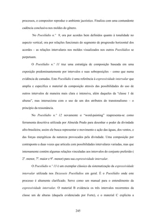 processos, o compositor reproduz o ambiente jazzístico. Finaliza com uma contundente

cadência conclusiva nos moldes do gênero.

        No Poesilúdio n.º 9, ora por acordes bem definidos quanto à tonalidade no

aspecto vertical, ora por relações funcionais do segmento de progressão horizontal dos

acordes – as relações intervalares nos moldes visualizados nos outros Poesilúdios se

perpetuam.

       O Poesilúdio n.º 11 traz uma estratégia de composição baseada em uma

exposição predominantemente por intervalos e suas sobreposições – como que numa

evidência de camadas. Este Poesilúdio é uma referência à expressividade intervalar que

amplia e especifica o material da composição através das possibilidades do uso de

outros intervalos de maneira mais clara e intensiva, além daqueles da “classe 1 de

alturas”, mas interseciona com o uso de um dos atributos do transtonalismo – o

princípio da ressonância.

       No Poesilúdio n.º 12 novamente o “word-painting” reapresenta-se como

ferramenta descritiva utilizada por Almeida Prado para desenhar o poder da divindade

afro-brasileira; assim ele busca representar o movimento e ação das águas, dos ventos, e

das forças energéticas da natureza provocados pela divindade. Uma composição por

contraponto a duas vozes que articula com possibilidades intervalares variadas, mas que

internamente contém algumas relações vinculadas aos intervalos do conjunto preferido (

2a. menor, 7a. maior e 9a. menor) para sua expressividade intervalar.

       O Poesilúdio n.º 13 é um exemplar clássico da sistematização da expressividade

intervalar utilizada nos Dezesseis Poesilúdios em geral. É o Poesilúdio onde este

processo é altamente clarificado. Serve como um manual para o entendimento da

expressividade intervalar. O material B evidencia os três intervalos recorrentes da

classe um de alturas (daquela evidenciada por Forte), e o material C explicita a



                                          245
 