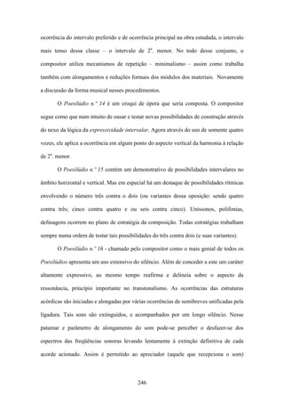 ocorrência do intervalo preferido e de ocorrência principal na obra estudada, o intervalo

mais tenso dessa classe – o intervalo de 2a. menor. No todo desse conjunto, o

compositor utiliza mecanismos de repetição – minimalismo – assim como trabalha

também com alongamentos e reduções formais dos módulos dos materiais. Novamente

a discussão da forma musical nesses procedimentos.

       O Poesilúdio n.º 14 é um croqui de ópera que seria composta. O compositor

segue como que num intuito de ousar e testar novas possibilidades de construção através

do nexo da lógica da expressividade intervalar. Agora através do uso de somente quatro

vozes, ele aplica a ocorrência em algum ponto do aspecto vertical da harmonia à relação

de 2a. menor.

       O Poesilúdio n.º 15 contém um demonstrativo de possibilidades intervalares no

âmbito horizontal e vertical. Mas em especial há um destaque de possibilidades rítmicas

envolvendo o número três contra o dois (ou variantes dessa oposição: sendo quatro

contra três; cinco contra quatro e ou seis contra cinco). Uníssonos, polifonias,

defasagens ocorrem no plano de estratégia da composição. Todas estratégias trabalham

sempre numa ordem de testar tais possibilidades do três contra dois (e suas variantes).

       O Poesilúdio n.º 16 - chamado pelo compositor como o mais genial de todos os

Poesilúdios apresenta um uso extensivo do silêncio. Além de conceder a este um caráter

altamente expressivo, ao mesmo tempo reafirma e delineia sobre o aspecto da

ressonância, princípio importante no transtonalismo. As ocorrências das estruturas

acórdicas são iniciadas e alongadas por várias ocorrências de semibreves unificadas pela

ligadura. Tais sons são extinguidos, e acompanhados por um longo silêncio. Nesse

patamar e parâmetro de alongamento do som pode-se perceber o desfazer-se dos

espectros das freqüências sonoras levando lentamente à extinção definitiva de cada

acorde acionado. Assim é permitido ao apreciador (aquele que recepciona o som)



                                          246
 
