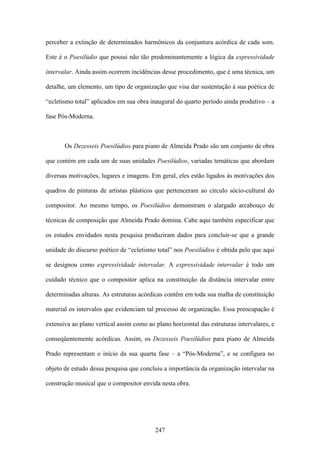 perceber a extinção de determinados harmônicos da conjuntura acórdica de cada som.

Este é o Poesilúdio que possui não tão predominantemente a lógica da expressividade

intervalar. Ainda assim ocorrem incidências desse procedimento, que é uma técnica, um

detalhe, um elemento, um tipo de organização que visa dar sustentação à sua poética de

“ecletismo total” aplicados em sua obra inaugural do quarto período ainda produtivo – a

fase Pós-Moderna.



       Os Dezesseis Poesilúdios para piano de Almeida Prado são um conjunto de obra

que contém em cada um de suas unidades Poesilúdios, variadas temáticas que abordam

diversas motivações, lugares e imagens. Em geral, eles estão ligados às motivações dos

quadros de pinturas de artistas plásticos que pertenceram ao círculo sócio-cultural do

compositor. Ao mesmo tempo, os Poesilúdios demonstram o alargado arcabouço de

técnicas de composição que Almeida Prado domina. Cabe aqui também especificar que

os estudos envidados nesta pesquisa produziram dados para concluir-se que a grande

unidade do discurso poético de “ecletismo total” nos Poesilúdios é obtida pelo que aqui

se designou como expressividade intervalar. A expressividade intervalar é todo um

cuidado técnico que o compositor aplica na constituição da distância intervalar entre

determinadas alturas. As estruturas acórdicas contêm em toda sua malha de constituição

material os intervalos que evidenciam tal processo de organização. Essa preocupação é

extensiva ao plano vertical assim como ao plano horizontal das estruturas intervalares, e

conseqüentemente acórdicas. Assim, os Dezesseis Poesilúdios para piano de Almeida

Prado representam o início da sua quarta fase – a “Pós-Moderna”, e se configura no

objeto de estudo dessa pesquisa que concluiu a importância da organização intervalar na

construção musical que o compositor envida nesta obra.




                                          247
 