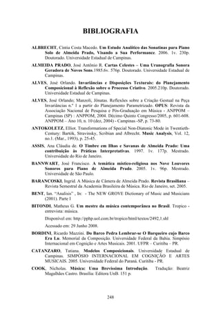 BIBLIOGRAFIA

ALBRECHT, Cíntia Costa Macedo. Um Estudo Analítico das Sonatinas para Piano
    Solo de Almeida Prado, Visando a Sua Performance. 2006. 1v. 230p.
    Doutorado. Universidade Estadual de Campinas.
ALMEIDA PRADO, José Antônio R. Cartas Celestes – Uma Uranografia Sonora
    Geradora de Novos Sons.1985.6v. 576p. Doutorado. Universidade Estadual de
    Campinas.
ALVES, José Orlando. Invariâncias e Disposições Texturais: do Planejamento
    Composicional à Reflexão sobre o Processo Criativo. 2005.210p. Doutorado.
    Universidade Estadual de Campinas.
ALVES, José Orlando; Manzoli, Jônatas. Reflexões sobre a Criação Gestual na Peça
    Invariâncias n.º 1 a partir do Planejamento Parametrizado. OPUS: Revista da
    Associação Nacional de Pesquisa e Pós-Graduação em Música - ANPPOM –
    Campinas (SP) : ANPPOM, 2004. Décimo Quinto Congresso/2005, p. 601-608.
    ANPPOM – Ano 10, n. 10 (dez, 2004) - Campinas -SP, p. 73-80.
ANTOKOLETZ, Elliot. Transformations of Special Non-Diatonic Mode in Twentieth-
    Century: Bartók, Stravinsky, Scribian and Albrecht. Music Analysis, Vol. 12,
    no.1. (Mar., 1993), p. 25-45.
ASSIS, Ana Cláudia de. O Timbre em Ilhas e Savanas de Almeida Prado: Uma
      contribuição às Práticas Interpretativas. 1997. 1v. 177p. Mestrado.
      Universidade do Rio de Janeiro.
BANNWART, José Francisco. A temática místico-religiosa nos Nove Louvores
    Sonoros para Piano de Almeida Prado. 2005. 1v. 96p. Mestrado.
    Universidade de São Paulo.
BARANCOSKI, Ingrid. A Música de Câmera de Almeida Prado. Revista Brasiliana –
    Revista Semestral da Academia Brasileira de Música. Rio de Janeiro, set. 2005.
BENT, Ian. “Analisis” , In: - The NEW GROVE Dictionary of Music and Musicians
     (2001). Parte I
BITONDI, Matheus G. Um mestre da música contemporânea no Brasil. Tropico -
     entrevista: música.
      Disponível em: http://pphp.uol.com.br/tropico/html/textos/2492,1.shl
      Acessado em: 29 Junho 2008.
BORDINI, Ricardo Mazzini. Do Barco Pedra Lembrar-se O Barqueiro cujo Barco
    Era Lu. Memorial da Composição. Universidade Federal da Bahia. Simpósio
    Internacional em Cognição e Artes Musicais. 2001. UFPR – Curitiba – PR.
CATANZARO, Tatiana. Modelos Composicionais. Universidade Estadual de
    Campinas. SIMPÓSIO INTERNACIONAL EM COGNIÇÃO E ARTES
    MUSICAIS. 2005. Universidade Federal do Paraná. Curitiba - PR.
COOK, Nicholas. Música: Uma Brevíssima Introdução.                Tradução: Beatriz
    Magalhães Castro. Brasília: Editora UnB. 151 p.




                                        248
 