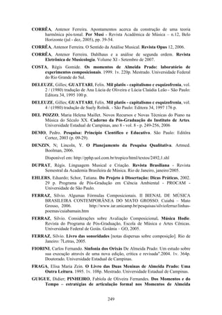 CORRÊA, Antenor Ferreira. Apontamentos acerca da construção de uma teoria
    harmônica pós-tonal. Per Musi - Revista Acadêmica de Música – n.12, Belo
    Horizonte (jul - dez, 2005), pp. 39-54.
CORRÊA, Antenor Ferreira. O Sentido da Análise Musical. Revista Opus 12, 2006.
CORRÊA, Antenor Ferreira. Dahlhaus e a análise de segunda ordem. Revista
    Eletrônica de Musicologia. Volume XI - Setembro de 2007.
COSTA, Régis Gomide. Os momentos de Almeida Prado: laboratório de
    experimentos composicionais. 1999. 1v. 220p. Mestrado. Universidade Federal
    do Rio Grande do Sul.
DELEUZE, Gilles; GUATTARI, Felix. Mil platôs - capitalismo c esquizofrenia, vol.
    2 / (1980) tradução de Ana Lúcia de Oliveira e Lúcia Claúdia Leão - São Paulo:
    Editora 34, 1995 100 p.
DELEUZE, Gilles; GUATTARI, Felix. Mil platôs - capitalismo c esquizofrenia, vol.
    4 / (1980) tradução de Suely Rolnik. - São Paulo: Editora 34, 1997 176 p.
DEL POZZO, Maria Helena Maillet. Novos Recursos e Novas Técnicas do Piano na
     Música do Século XX. Caderno da Pós-Graduação do Instituto de Artes.
     Universidade Estadual de Campinas, ano 8 - vol. 8 - p. 249-256, 2006
DEMO, Pedro. Pesquisa: Princípio Científico e Educativo. São Paulo: Editôra
    Cortez, 2003 (p. 09-29).
DENZIN, N; Lincoln, Y. O Planejamento da Pesquisa Qualitativa. Artmed.
     Boolman, 2006.
      Disponível em: http://pphp.uol.com.br/tropico/html/textos/2492,1.shl
DUPRAT, Régis. Linguagem Musical e Criação. Revista Brasiliana - Revista
    Semestral da Academia Brasileira de Música. Rio de Janeiro, janeiro/2005.
EHLERS, Eduardo; Schor, Tatiana. Do Projeto à Dissertação: Dicas Práticas, 2002.
    29 p. Programa de Pós-Gradução em Ciência Ambiental - PROCAM -
    Universidade de São Paulo.
FERRAZ, Sílvio. Algumas Fórmulas Composicionais. II BIENAL DE MÚSICA
    BRASILEIRA CONTEMPORÂNEA DO MATO GROSSO. Cuiabá – Mato
    Grosso, 2006.         http://www.iar.unicamp.br/pesquisas/silvioferraz/linhas-
    poemas/cuiabamain.htm
FERRAZ, Silvio. Considerações sobre Avaliação Composicional. Música Hodie.
    Revista do Programa de Pós-Graduação, Escola de Música e Artes Cênicas.
    Universidade Federal de Goiás. Goiânia – GO, 2005.
FERRAZ, Sílvio. Livro das sonoridades [notas dispersas sobre composição]. Rio de
    Janeiro: 7Letras, 2005.
FIORINI, Carlos Fernando. Sinfonia dos Orixás De Almeida Prado: Um estudo sobre
     sua execução através de uma nova edição, crítica e revisada".2004. 1v. 364p.
     Doutorado. Universidade Estadual de Campinas.
FRAGA, Elisa Maria Zein. O Livro das Duas Meninas de Almeida Prado: Uma
    Outra Leitura. 1995. 1v. 108p. Mestrado. Universidade Estadual de Campinas.
GUIGUE, Didier; PINHEIRO, Fabíola de Oliveira Fernandes. Dos Momentos e do
    Tempo – estratégias de articulação formal nos Momentos de Almeida


                                        249
 