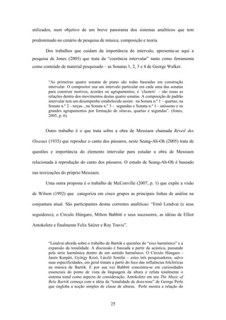 utilizados, num objetivo de um breve panorama dos sistemas analíticos que tem

predominado no cenário de pesquisa de música, composição e teoria.

       Dos trabalhos que cuidam da importância do intervalo, apresenta-se aqui a
pesquisa de Jones (2005) que trata da “coerência intervalar” tanto como ferramenta
como conteúdo de material pesquisado – as Sonatas 1, 2, 3 e 4 de George Walker.


        “As primeiras quatro sonatas de piano são todas baseadas em construção
        intervalar. O compositor usa um intervalo particular em cada uma das sonatas
        para construir motivos, acordes ou agrupamentos, e ‘clusters’ – são essas as
        relações dentro dos movimentos destas quatro sonatas. A composição de padrão
        intervalar tem um desempenho estabelecido assim: na Sonata n.º 1 – quartas; na
        Sonata n.º 2 - terças , na Sonata n.º 3 - segundas e Sonata n.º 1 - uníssono e os
        grandes agrupamentos por formação de oitavas, quartas e segundas”. (Jones,
        2005, p. 6).


       Outro trabalho é o que trata sobre a obra de Messiaen chamada Réveil des

Oiseaux (1935) que reproduz o canto dos pássaros, neste Seang-Ah-Oh (2005) trata de

questões e importância do elemento intervalar para estudar a obra de Messiaen

relacionada à reprodução do canto dos pássaros. O estudo de Seang-Ah-Oh é baseado

nas teorizações do próprio Messiaen.

       Uma outra proposta é o trabalho de McConville (2007, p. 1) que expõe a visão

de Wilson (1992) que categoriza em cinco grupos as principais linhas de análise na

conjuntura atual. São participantes destas correntes analíticas: “Ernö Lendvai (e seus

seguidores), o Círculo Húngaro, Milton Babbitt e seus sucessores, as idéias de Elliot

Antokoletz e finalmente Felix Salzer e Roy Travis”.


        “Lendvai aborda sobre o trabalho de Bartók e questões do “eixo harmônico” e a
        expansão da tonalidade. A discussão é baseada a partir da acústica, passando
        pela série harmônica dentro de um sentido harmônico. O Círculo Húngaro -
        Janós Karpáti, György Kroó, László Somfai – estes três pesquisadores, salvo
        suas especificidades, em geral tratam a partir do foco das influências folclóricas
        na música de Bartók. E por sua vez Babbitt concentra-se em curiosidades
        essenciais do ponto de vista da linguagem da altura e refuta totalmente o
        sistema tonal como aspecto de consideração. Antokoletz em seu The Music of
        Bela Bartók começa com a idéia da “tonalidade de doze-tons” de George Perle
        que engloba a noção simples de classe de alturas. Perle mostra a relação do



                                             25
 