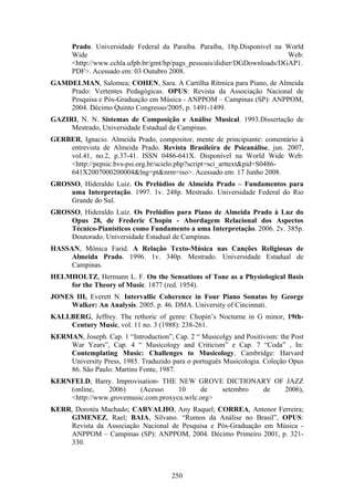 Prado. Universidade Federal da Paraíba. Paraíba, 18p.Disponível na World
      Wide                                                                Web:
      <http://www.cchla.ufpb.br/gmt/hp/pags_pessoais/didier/DGDownloads/DGAP1.
      PDF>. Acessado em: 03 Outubro 2008.
GAMDELMAN, Salomea; COHEN, Sara. A Cartilha Rítmica para Piano, de Almeida
    Prado: Vertentes Pedagógicas. OPUS: Revista da Associação Nacional de
    Pesquisa e Pós-Graduação em Música - ANPPOM – Campinas (SP): ANPPOM,
    2004. Décimo Quinto Congresso/2005, p. 1491-1499.
GAZIRI, N. N. Sistemas de Composição e Análise Musical. 1993.Dissertação de
     Mestrado, Universidade Estadual de Campinas.
GERBER, Ignacio. Almeida Prado, compositor, mente de principiante: comentário à
    entrevista de Almeida Prado. Revista Brasileira de Psicanálise, jun. 2007,
    vol.41, no.2, p.37-41. ISSN 0486-641X. Disponível na World Wide Web:
    <http://pepsic.bvs-psi.org.br/scielo.php?script=sci_arttext&pid=S0486-
    641X2007000200004&lng=pt&nrm=iso>. Acessado em: 17 Junho 2008.
GROSSO, Hideraldo Luiz. Os Prelúdios de Almeida Prado – Fundamentos para
    uma Interpretação. 1997. 1v. 248p. Mestrado. Universidade Federal do Rio
    Grande do Sul.
GROSSO, Hideraldo Luiz. Os Prelúdios para Piano de Almeida Prado à Luz do
    Opus 28, de Frederic Chopin - Abordagem Relacional dos Aspectos
    Técnico-Pianísticos como Fundamento a uma Interpretação. 2006. 2v. 385p.
    Doutorado. Universidade Estadual de Campinas.
HASSAN, Mônica Farid. A Relação Texto-Música nas Canções Religiosas de
     Almeida Prado. 1996. 1v. 340p. Mestrado. Universidade Estadual de
     Campinas.
HELMHOLTZ, Hermann L. F. On the Sensations of Tone as a Physiological Basis
    for the Theory of Music. 1877 (red. 1954).
JONES III, Everett N. Intervallic Coherence in Four Piano Sonatas by George
     Walker: An Analysis. 2005. p. 46. DMA. University of Cincinnati.
KALLBERG, Jeffrey. The rethoric of genre: Chopin’s Nocturne in G minor, 19th-
    Century Music, vol. 11 no. 3 (1988): 238-261.
KERMAN, Joseph. Cap. 1 “Introduction”, Cap. 2 “ Musicolgy and Positivism: the Post
    War Years”, Cap. 4 “ Musicology and Criticism” e Cap. 7 “Coda” , In:
    Contemplating Music: Challenges to Musicology. Cambridge: Harvard
    University Press, 1985. Traduzido para o português Musicologia. Coleção Opus
    86. São Paulo: Martins Fonte, 1987.
KERNFELD, Barry. Improvisation- THE NEW GROVE DICTIONARY OF JAZZ
    (online,   2006)     (Acesso     10     de   setembro de 2006),
    <http://www.grovemusic.com.proxycu.wrlc.org>
KERR, Dorotéa Machado; CARVALHO, Any Raquel; CORREA, Antenor Ferreira;
    GIMENEZ, Rael; BAIA, Silvano. “Rumos da Análise no Brasil”, OPUS:
    Revista da Associação Nacional de Pesquisa e Pós-Graduação em Música -
    ANPPOM – Campinas (SP): ANPPOM, 2004. Décimo Primeiro 2001, p. 321-
    330.



                                       250
 