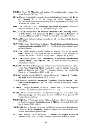 KOSTKA, Stefan M. Materials and technics of twentieth-century music. New
    Jersey: Prentice-Hall, Inc., 1999.
LEVY, Clayton. Amazônia leva a música de Almeida Prado ao Carnegie Hall. Jornal
     da Unicamp (07 a 13 de Agosto de 2006). Disponível em:
     http://www.unicamp.br/unicamp/unicamp_hoje/ju/agosto2006/ju332pag4-5.html
     Acesssado em: 20 Jan 2008.
MARTINS, Heloisa H. T. de S. Metodologia Qualitativa de Pesquisa. Educação e
    Pesquisa, São Paulo, v.30, n.2, p. 289-300, maio/ago. 2004.
McCONVILLE, Brendan Paul. An Alternative Pespective: the Governing Interval
    of Béla Bartók and Discussion of Their Compositional Influences of
    Tableaux of Katrina. 2007. p. 87. PhD. The State University of New Jersey.
MEDAGLIA, Julio Battaglia. Música Impopular. 2.ª ed - São Paulo: Global Editora,
    2003. 279 p.
MONTEIRO, Sergio Cláudio Lacerda. Rios de Almeida Prado: contribuições para
    uma interpretação pianística. 2000. 1v. 167p. Mestrado. Universidade Federal
    do Rio de Janeiro.
MOREIRA, Adriana Lopes da Cunha. Flashes de Almeida Prado por ele mesmo.
    OPUS: Revista da Associação Nacional de Pesquisa e Pós-Graduação em
    Música - ANPPOM – Ano 10, n. 10 (dez, 2004) - Campinas -SP, p. 73-80.
MOREIRA, Adriana Lopes da Cunha. A Poética nos “16 Poesilúdios” para Piano de
    Almeida Prado: Análise Musical. 2002. 2v. 402p. Mestrado. Universidade
    Estadual de Campinas.
MORGAN, Robert P. Rethinking Music Culture: Canonic Reformulations in a Post-
    Tonal Age. Disciplining Music: Musicology and Its Canons. Edited by
    Katherine Bergeron and Philip V. Bohlman. Chicago and London:The
    University of Chicago Press, 1992, (p. 44 – 63).
MOROZ, Melania; GIANFALDONI, Mônica Helena. O Processo de Pesquisa:
    Iniciação. Brasília: Editora Plano, 2002. (p. 21-31)
NADAI, Robson Alexandre de. Sonata para Trombone e Piano de Almeida Prado:
    uma análise interpretativa. 2007. 2v. 214 p. Mestrado. Universidade Estadual
    de Campinas.
NATTIEZ, J. Jacques. Harmonia. In: ENCICLOPÉDIA EINAUDI. Porto: Imprensa
     Nacional-Casa da Moeda, 1984. Volume 3, p. 245 – 271.
NETTL, Bruno. Recent directions im Ethnomusicology En H.P. Myers (ed.)
    Ethnomusicology: An Introduction. London: McMillan Press, pp. 375-399.
    Traducción de Luis Costa.
NOGUEIRA, Ilza. A Articulação entre a Reflexão Teórica e a Prática Composicional
    na Tradição Ocidental. Revista Brasileira de Música, Universidade Federal do
    Rio de Janeiro, 2003. p 19-43.
NOGUEIRA, Ilza. A Estética Intertextual na Música Contemporânea: Considerações
    Estilísticas. Revista Brasiliana - Revista Semestral da Academia Brasileira de
    Música. Rio de Janeiro, janeiro/2003.
OLIVEIRA, Moreira, Patrícia Guimarães. O erotismo no Tríptico Celeste de
     Almeida Prado. 2006. 1v. 175p. Mestrado. Universidade do Rio de Janeiro.


                                       251
 