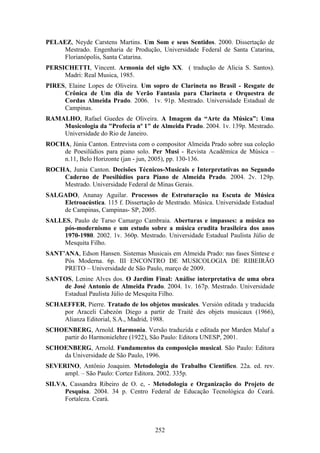 PELAEZ, Neyde Carstens Martins. Um Som e seus Sentidos. 2000. Dissertação de
    Mestrado. Engenharia de Produção, Universidade Federal de Santa Catarina,
    Florianópolis, Santa Catarina.
PERSICHETTI, Vincent. Armonia del siglo XX. ( tradução de Alicia S. Santos).
     Madri: Real Musica, 1985.
PIRES, Elaine Lopes de Oliveira. Um sopro de Clarineta no Brasil - Resgate de
     Crônica de Um dia de Verão Fantasia para Clarineta e Orquestra de
     Cordas Almeida Prado. 2006. 1v. 91p. Mestrado. Universidade Estadual de
     Campinas.
RAMALHO, Rafael Guedes de Oliveira. A Imagem da “Arte da Música”: Uma
    Musicologia da "Profecia nº 1" de Almeida Prado. 2004. 1v. 139p. Mestrado.
    Universidade do Rio de Janeiro.
ROCHA, Júnia Canton. Entrevista com o compositor Almeida Prado sobre sua coleção
    de Poesilúdios para piano solo. Per Musi - Revista Acadêmica de Música –
    n.11, Belo Horizonte (jan - jun, 2005), pp. 130-136.
ROCHA, Junia Canton. Decisões Técnicos-Musicais e Interpretativas no Segundo
    Caderno de Poesilúdios para Piano de Almeida Prado. 2004. 2v. 129p.
    Mestrado. Universidade Federal de Minas Gerais.
SALGADO, Ananay Aguilar. Processos de Estruturação na Escuta de Música
    Eletroacústica. 115 f. Dissertação de Mestrado. Música. Universidade Estadual
    de Campinas, Campinas- SP, 2005.
SALLES, Paulo de Tarso Camargo Cambraia. Aberturas e impasses: a música no
     pós-modernismo e um estudo sobre a música erudita brasileira dos anos
     1970-1980. 2002. 1v. 360p. Mestrado. Universidade Estadual Paulista Júlio de
     Mesquita Filho.
SANT’ANA, Edson Hansen. Sistemas Musicais em Almeida Prado: nas fases Síntese e
     Pós Moderna. 6p. III ENCONTRO DE MUSICOLOGIA DE RIBEIRÃO
     PRETO – Universidade de São Paulo, março de 2009.
SANTOS, Lenine Alves dos. O Jardim Final: Análise interpretativa de uma obra
    de José Antonio de Almeida Prado. 2004. 1v. 167p. Mestrado. Universidade
    Estadual Paulista Júlio de Mesquita Filho.
SCHAEFFER, Pierre. Tratado de los objetos musicales. Versión editada y traducida
    por Araceli Cabezón Diego a partir de Traité des objets musicaux (1966),
    Alianza Editorial, S.A., Madrid, 1988.
SCHOENBERG, Arnold. Harmonia. Versão traduzida e editada por Marden Maluf a
    partir do Harmonielehre (1922), São Paulo: Editora UNESP, 2001.
SCHOENBERG, Arnold. Fundamentos da composição musical. São Paulo: Editora
    da Universidade de São Paulo, 1996.
SEVERINO, Antônio Joaquim. Metodologia do Trabalho Científico. 22a. ed. rev.
     ampl. – São Paulo: Cortez Editora. 2002. 335p.
SILVA, Cassandra Ribeiro de O. e, - Metodologia e Organização do Projeto de
     Pesquisa. 2004. 34 p. Centro Federal de Educação Tecnológica do Ceará.
     Fortaleza. Ceará.



                                      252
 