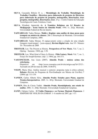 SILVA, Cassandra Ribeiro O. e, - Metodologia do Trabalho Metodologia do
     Trabalho Científico - Diretrizes para elaboração de projetos de Diretrizes
     para elaboração de projetos de pesquisa, monografias, dissertações, teses
     pesquisa, monografias, dissertações, teses. 25 p. - Centro Federal de Educação
     Tecnológica do Ceará. Fortaleza. Ceará.
SILVA, Elizabete Aparecida da. A Temática Religiosa em Lê Rosaire de
     Medjugorjie – Icone Sonore de Almeida Prado. 1994. 1v. 262p. Mestrado.
     Universidade Federal do Rio de Janeiro.
TAFFARELLO, Tadeu Moraes. Mahle e Kaplan: uma análise de duas peças para
     trompete na música de câmara. 206 f. Dissertação de Mestrado. Universidade
     Estadual de Campinas, 2004.
TAFFARELLO, Tadeu Moraes. O espaço-sonoro como a criação de uma relação
     [imagem visual-tempo] – [som-espaço]. Revista Digital Arte. Ano VI - Número
     10 - Novembro de 2008
TREITLER, Leo. The Present as History. Perspectives of New Music, Vol. 7, no. 2.
     (Spring – Summer, 1969), pp. 1-58.
TREITLER, Leo. What Kind of Story Is History. 19th-Century Music Vol. 7, no. 3,
     Essays for Joseph Kerman. (Apr. 3, 1984), pp. 363-373.
VASCONCELOS, Ana Lúcia (2007). Almeida Prado - música acima das
    referências.
    Disponível    em    <http://www.cronopios.com.br/site/artigos.asp?id=2512>.
    Acessado em [04 de maio de 2008, 14:06:07].
VOLPE, Maria Alice. Análise musical e contexto: propostas rumo à crítica cultural,
    Debates (Revista do Programa de Pós-Graduação em Música da Uni-Rio) 7
    (2004): pp. 111-134.
YANSEN, Carlos Alberto Silva. Almeida Prado: Estudos para Piano, aspectos
    Técnico-Interpretativos. 2005. 1v. 401p. Mestrado. Universidade Estadual de
    Campinas.
YANSEN, Rita de Cássia Taddei. Almeida Prado, Haendelphonia, um estudo de
    análise. 2006. 1v. 260p. Mestrado. Universidade Estadual de Campinas.
ZANIN, Fabiano Carlos . O Violão Flamenco e as Formas Musicais Flamencas. I
     SIMPÓSIO DE VIOLÃO DA EMBAP. 1- 6 outubro de 2007, pp. 1-37.




                                       253
 