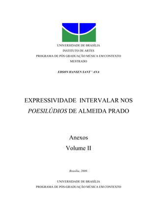 UNIVERSIDADE DE BRASÍLIA
                INSTITUTO DE ARTES
   PROGRAMA DE PÓS GRADUAÇÃO MÚSICA EM CONTEXTO
                    MESTRADO


              EDSON HANSEN SANT ’ ANA




EXPRESSIVIDADE INTERVALAR NOS
POESILÚDIOS DE ALMEIDA PRADO



                    Anexos
                  Volume II


                    Brasília, 2009.


             UNIVERSIDADE DE BRASÍLIA
   PROGRAMA DE PÓS-GRADUAÇÃO MÚSICA EM CONTEXTO
 