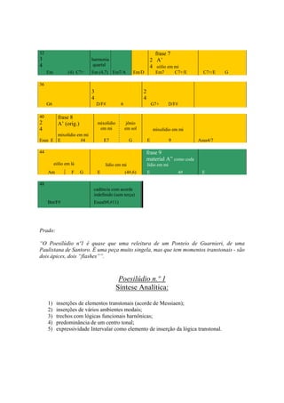 32                                                                  frase 7
3                            harmonia                             2 A’
4                            quartal                              4 eólio em mi
     Em          (4) C7+     Em (4,7) Em7/A             Em/D          Em7          C7+/E     C7+/E   G

36
                             3                               2
                             4                               4
     G6                          D/F#         6                      G7+    D/F#

40          frase 8
2           A’ (orig.)           mixolídio         jônio
4                                 em mi           em sol             mixolídio em mi
       mixolídio em mi
Esus E E          #4                 E7             G            E             9           Asus4/7

44                                                               frase 9
                                                                 material A” como coda
          eólio em lá                lídio em mi                 lídio em mi
     Am            F     G       E                (4#,6)         E                  4#      E

48
                              cadência com acorde
                              indefinido (sem terça)
     Bm/F#                    Esus(b9,#11)




Prado:

“O Poesilúdio nº1 é quase que uma releitura de um Ponteio de Guarnieri, de uma
Paulistana de Santoro. É uma peça muito singela, mas que tem momentos transtonais - são
dois ápices, dois “flashes””.



                                              Poesilúdio n.º 1
                                             Síntese Analítica:

     1)    inserções de elementos transtonais (acorde de Messiaen);
     2)    inserções de vários ambientes modais;
     3)    trechos com lógicas funcionais harnônicas;
     4)    predominância de um centro tonal;
     5)    expressividade Intervalar como elemento de inserção da lógica transtonal.




                                                           259
 