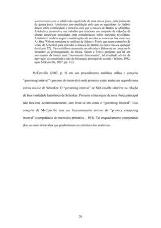 sistema tonal com a subdivisão equalizada de uma oitava justa, principalmente
        da quinta justa. Antokoletz tem predileção pelo que os seguidores de Babbitt
        dizem sobre centricidade e simetria com que a música de Bartók se identifica.
        Antokoletz desenvolve um trabalho que relaciona um conjunto de coleções de
        alturas simétricas associadas com considerações sobre melodias folclóricas.
        Antokoletz também sugere considerações de inverter as simetrias dos materiais.
        Ao final Wilson menciona as análises de Salzer e Travis que usam extensões da
        teoria de Schenker para entender a música de Bartók ou outra música qualquer
        do século XX. Eles trabalham atentando em não aderir fielmente ao conceito de
        Schenker do prolongamento da tônica. Salzer e Travis propõem que há um
        movimento da tônica num “movimento direcionado”, tal resultado advém da
        derivação da sonoridade e não da hierarquia principal do acorde. (Wilson, 1992;
        apud McConville, 2007, pp. 1-2).


       McConville (2007, p. 5) em seu procedimento analítico utiliza o conceito

“governing interval” (governo do intervalo) onde primeiro extrai materiais segundo uma

estrita análise de Schenker. O “governing interval” de McConville interfere na relação

de funcionalidade harmônica de Schenker. Portanto a hierarquia de uma tônica principal

não funciona determinantemente, sem levar-se em conta o “governing interval”. Este

conceito de McConville tem um funcionamento interno do “primary competing

interval” (competência de intervalos primários – PCI). Tal enquadramento compreende

dois ou mais intervalos que predominam na estrutura dos materiais.




                                            26
 