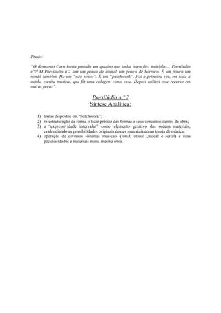 Prado:

“O Bernardo Caro havia pintado um quadro que tinha intenções múltiplas... Poesilúdio
nº2! O Poesilúdio nº2 tem um pouco de atonal, um pouco de barroco. É um pouco um
rondó também. Há um “não senso”. É um “patchwork”. Foi a primeira vez, em toda a
minha escrita musical, que fiz uma colagem como essa. Depois utilizei esse recurso em
outras peças”.

                                  Poesilúdio n.º 2
                                 Síntese Analítica:

   1) temas dispostos em “patchwork”;
   2) re-estruturação da forma o lidar prático das formas e seus conceitos dentro da obra;
   3) a “expressividade intervalar” como elemento gerativo das ordens materiais,
      evidendiando as possibilidades originais desses materiais como teoria de música;
   4) operação de diversos sistemas musicais (tonal, atonal ,modal e serial) e suas
      peculiaridades e materiais numa mesma obra.




                                          266
 