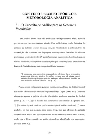 CAPÍTULO 3: CAMPO TEÓRICO E
            METODOLOGIA ANALÍTICA

 3.1. O Conceito de Análise para os Dezesseis
 Poesilúdios

       Em Almeida Prado, vê-se uma diversidade e multiplicidade de dados, inclusive

prevista na entrevista que concedeu Moreira. Essa multiplicidade resulta da fusão e do

contraste de materiais sonoros nos doze tons, das possibilidades e gestos criativos na

composição, do ecletismo das linguagens contemporâneas herdadas de diversas

propostas da Música do Século XX que influenciaram o compositor. Lembrando que em

vínculo escolástico, o compositor recebeu as principais contribuições de aprendizado na

França, de Nádia Boulanger e do compositor Olivier Messiaen.


         “E no caso de uma composição enquadrada no ecletismo, faz-se necessário o
         emprego de diferentes técnicas de análise, portanto uma tal música conterá
         aspectos de sistemas distintos, que não podem ser adequadamente reunidos por
         uma só técnica analítica” (Bordini,1994, p.126).


     Propõe-se um embasamento para um caminho metodológico de Análise Musical

nos moldes labirínticos que apontam Nogueira (1998) e Duprat (2005, p.17). Com uma

adequação segundo a própria obra dos Poesilúdios, conforme assertiva de Bordini

(2001, p.126) – “[...]que o modelo mais completo de uma análise”, é a própria obra.

“[...] há muitos tipos de música e, que há muitos tipos de análises musicais [...]”, assim

estabelece-se para esta pesquisa uma análise livre, mas que advenha da realidade

composicional. Sendo uma obra contrastante, ela se estabelece entre o tonal e atonal,

sendo este o lócus espacial, um estilo pós-moderno classificado pelo compositor.

(Moreira 2004, p.2).



                                            27
 