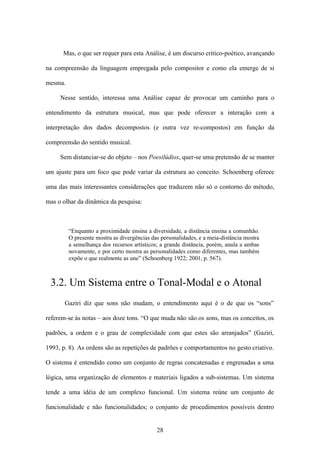 Mas, o que ser requer para esta Análise, é um discurso crítico-poético, avançando

na compreensão da linguagem empregada pelo compositor e como ela emerge de si

mesma.

     Nesse sentido, interessa uma Análise capaz de provocar um caminho para o

entendimento da estrutura musical, mas que pode oferecer a interação com a

interpretação dos dados decompostos (e outra vez re-compostos) em função da

compreensão do sentido musical.

     Sem distanciar-se do objeto – nos Poesilúdios, quer-se uma pretensão de se manter

um ajuste para um foco que pode variar da estrutura ao conceito. Schoenberg oferece

uma das mais interessantes considerações que traduzem não só o contorno do método,

mas o olhar da dinâmica da pesquisa:



         “Enquanto a proximidade ensina a diversidade, a distância ensina a comunhão.
         O presente mostra as divergências das personalidades, e a meia-distância mostra
         a semelhança dos recursos artísticos; a grande distância, porém, anula a ambas
         novamente, e por certo mostra as personalidades como diferentes, mas também
         expõe o que realmente as une” (Schoenberg 1922; 2001, p. 567).



 3.2. Um Sistema entre o Tonal-Modal e o Atonal
       Gaziri diz que sons não mudam, o entendimento aqui é o de que os “sons”

referem-se às notas – aos doze tons. “O que muda não são os sons, mas os conceitos, os

padrões, a ordem e o grau de complexidade com que estes são arranjados” (Gaziri,

1993, p. 8). As ordens são as repetições de padrões e comportamentos no gesto criativo.

O sistema é entendido como um conjunto de regras concatenadas e engrenadas a uma

lógica, uma organização de elementos e materiais ligados a sub-sistemas. Um sistema

tende a uma idéia de um complexo funcional. Um sistema reúne um conjunto de

funcionalidade e não funcionalidades; o conjunto de procedimentos possíveis dentro


                                             28
 