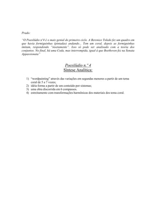 Prado:

“O Poesilúdio nº4 é o mais genial do primeiro ciclo. A Berenice Toledo fez um quadro em
que havia formiguinhas (pintadas) andando... Tem um coral, depois as formiguinhas
imitam, respondendo “insetamente”. Isso só pode ser analisado com a teoria dos
conjuntos. No final, há uma Coda, mas interrompida, igual à que Beethoven fez na Sonata
Appassionata”


                                 Poesilúdio n.º 4
                                Síntese Analítica:

   1) “wordpainting” através das variações em segundas menores a partir de um tema
      coral de 5 a 7 vozes;
   2) idéia forma a partir de um conteúdo por sistemas;
   3) uma obra discorrida em 6 compassos.
   4) estreitamento com transformações harmônicas dos materiais dos tema coral.




                                         283
 