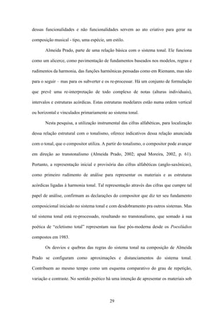 dessas funcionalidades e não funcionalidades servem ao ato criativo para gerar na

composição musical - tipo, uma espécie, um estilo.

       Almeida Prado, parte de uma relação básica com o sistema tonal. Ele funciona

como um alicerce, como pavimentação de fundamentos baseados nos modelos, regras e

rudimentos da harmonia, das funções harmônicas pensadas como em Riemann, mas não

para o seguir – mas para os subverter e os re-processar. Há um conjunto de formulação

que prevê uma re-interpretação de todo complexo de notas (alturas individuais),

intervalos e estruturas acórdicas. Estas estruturas modelares estão numa ordem vertical

ou horizontal e vinculados primariamente ao sistema tonal.

       Nesta pesquisa, a utilização instrumental das cifras alfabéticas, para localização

dessa relação estrutural com o tonalismo, oferece indicativos dessa relação anunciada

com o tonal, que o compositor utiliza. A partir do tonalismo, o compositor pode avançar

em direção ao transtonalismo (Almeida Prado, 2002; apud Moreira, 2002, p. 61).

Portanto, a representação inicial e provisória das cifras alfabéticas (anglo-saxônicas),

como primeiro rudimento de análise para representar os materiais e as estruturas

acórdicas ligadas à harmonia tonal. Tal representação através das cifras que cumpre tal

papel de análise, confirmam as declarações do compositor que diz ter seu fundamento

composicional iniciado no sistema tonal e com desdobramento pra outros sistemas. Mas

tal sistema tonal está re-processado, resultando no transtonalismo, que somado à sua

poética de “ecletismo total” representam sua fase pós-moderna desde os Poesilúdios

compostos em 1983.

       Os desvios e quebras das regras do sistema tonal na composição de Almeida

Prado se configuram como aproximações e distanciamentos do sistema tonal.

Contribuem ao mesmo tempo como um esquema comparativo do grau de repetição,

variação e contraste. No sentido poético há uma intenção de apresentar os materiais sob



                                           29
 