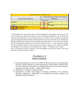 39                            Conclusão da Frase A - Cadência Final
7                                                  4     sobreposição intervalar com resultante
4           sobreposição harmônica                 4                 harmônica
                                                       Dbsus4(6)/F
Ebm7(9)/F                                                sib5        9a. M
                                                         láb4
    9a. M                                               solb4         Dbsus4
    solb1              Bbm                              réb4
     fá0                                                 fá3



“O Poesilúdio nº5 é uma Passacaglia. Uma Passacaglia de sete tempos, que viram seis. Só
me dei conta disso depois que conversei com a Maria Lúcia Pascoal e ela me disse que
vocês haviam descoberto isso. Passados dois anos, em 1985, resolvi continuar, mas queria
que fosse algo além de Poesilúdios. Seriam mistérios. Existem as Noches de los Jardines de
España do Manuel de Falla, que são situações de jardins oníricos. E as noites na Espanha
têm um sentido muito místico por causa de São João da Cruz – a noite da alma, na qual
você tenta imaginar Deus no escuro da noite, mas não consegue vê-lo. Tudo isso formou
um amálgama e eu continuei os Poesilúdios com “Noites”. O segundo ciclo é muito
mais revolucionário do que o primeiro. Os 16 Poesilúdios nunca foram tocados. Você está
fazendo a estréia dessa obra, sabia?”


                                   Poesilúdio n.º 4
                                  Síntese Analítica:

     1) uma passacaglia que tem um eixo em Eólio de Bb, mas logo em sua segunda parte
        tem um o amterial superior em outras referencias de acordes sobre o contínuo Eólio
        em Si B; sendo que na Secção B, as sobreposições são em três níveis de materiais:
        organiza-se em outros acordes – modos, outros centros;
     2) utilização de “colagens” na Seção da Coda;
     3) formalmente um ABA; uma Secção B altamente modulante ou de estruturas
        diferentes sobrepostas, relembrando um contraponto de ordens materiais em
        diferentes alturas (ou centros);




                                             291
 