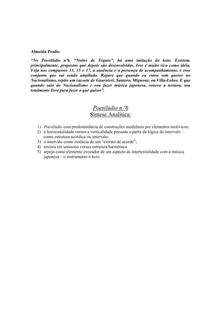 Almeida Prado:

“No Poesilúdio nº6, “Noites de Tóquio”, há uma imitação do koto. Existem,
principalmente, propostas que depois são desenvolvidas. Isso é muito rico como idéia.
Veja nos compassos 13, 15 e 17, a ausência e a presença de acompanhamento, e esse
conjunto que vai sendo ampliado. Repare que quando eu entro sem querer no
Nacionalismo, repito um cacoete de Guarnieri, Santoro, Mignone, ou Villa-Lobos. E que
quando saio do Nacionalismo e vou fazer música japonesa, renovo a textura, sou
totalmente livre para fazer o que quiser”.



                                 Poesilúdio n.º6
                                Síntese Analítica:

   1) Poesilúdio com predominância de construções modulares por elementos motívicos;
   2) a horizontalidade versos a verticalidade pensada a partir da lógica do intervalo –
      como estrutura acórdica ou intervalo;
   3) o intervalo como essência de um “extrato de acorde”;
   4) textura em uníssono versus estrutura harmônica.
   5) arpejo como elemento evocador de um aspecto de intertextulidade com a música
      japonesa – o instrumento o koto.




                                          302
 