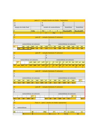 17                                       parte A’ – variação (trecho em tríades – harpejadas)
11                                                   9                                                5
16                                                   16                                               8
    harpejo da tríade fund                                 ternário de semicolcheias                        homofonia          homofonia

F                                 G#m                 Fm             F                 F              Bsus4(add9)             Bsus4(add9)
                                                              F               Fm                 F
B’
21                                        parte B’ – variação (harmonia X uníssono)
2
4
                 semicolcheias em uníssono                                                 semicolcheias em uníssono
E7                lá1    ré2      lá#1     si1      fá2      ré#2    ------     lá1        lá#1       si1      do0      mi1     ré3         lá1
         mi0      lá0    ré1      lá#0     si0      fá1      ré#1    ------     lá0        lá#0       si0      do-1     mi0     ré2         lá0


23                                        parte B’ – variação (harmonia X uníssono)
2                                                             3
4                                                             4
               semicolcheias em uníssono                                              semicolcheias em uníssono
       E7                      ré#3 fá#1     sol3    sol#1    do#    ré       ré#   Lá2 lá#          ré#     mi2 fá1    lá1    lá#1 si1      do0
                                                              3      3        3         2            2
sol1   sol#0    do#1 ré1       ré#2 fá#0     sol0    sol#0    do#    ré       ré#   lá0 lá#          ré#     mi1 fá0    lá0    lá#    si0    do-
                                                              1      1        1             1        1                         0             1

25                                        parte B’ – variação (harmonia X uníssono)
2
4
                 semicolcheias em uníssono                                                 semicolcheias em uníssono
si1      do0      lá1    lá#1     si1      do0      fá#1     si1     si1        do0        lá1        lá#1     si1      do0           E7
si0      do-1     lá0    lá#0     si0      do-1     fá#0     si0     si0        do-1       lá0        lá#0     si0      do-1

27                                        parte B’ – variação (harmonia X uníssono)
2
4
                 semicolcheias em uníssono                                                 semicolcheias em uníssono
                                  C7                                                                                    D
do-1     si0      lá0    lá#0     si0                        do-1    si0        lá0        lá#0       si0      do-1                         do-1
A
29                                       Frase A – parte 1 (trecho em tríades superpostas)
2
4       semicolcheias

D                                 D                    Em              F                                   F    G      G#m                  G
                  D------------   D---------------------------- D-----------               F               lá G                  D




                                                                   307
 