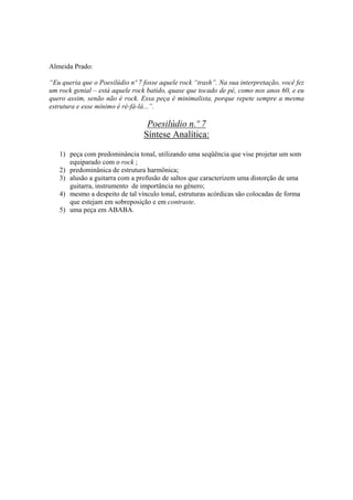 Almeida Prado:

“Eu queria que o Poesilúdio nº 7 fosse aquele rock “trash”. Na sua interpretação, você fez
um rock genial – está aquele rock batido, quase que tocado de pé, como nos anos 60, e eu
quero assim, senão não é rock. Essa peça é minimalista, porque repete sempre a mesma
estrutura e esse mínimo é ré-fá-lá...”.

                                  Poesilúdio n.º 7
                                 Síntese Analítica:

   1) peça com predominância tonal, utilizando uma seqüência que vise projetar um som
      equiparado com o rock ;
   2) predominânica de estrutura harmônica;
   3) alusão a guitarra com a profusão de saltos que caracterizem uma distorção de uma
      guitarra, instrumento de importância no gênero;
   4) mesmo a despeito de tal vínculo tonal, estruturas acórdicas são colocadas de forma
      que estejam em sobreposição e em contraste.
   5) uma peça em ABABA.




                                          309
 