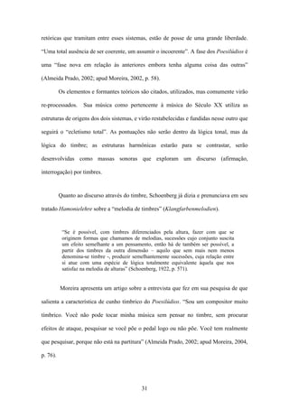retóricas que tramitam entre esses sistemas, estão de posse de uma grande liberdade.

“Uma total ausência de ser coerente, um assumir o incoerente”. A fase dos Poesilúdios é

uma “fase nova em relação às anteriores embora tenha alguma coisa das outras”

(Almeida Prado, 2002; apud Moreira, 2002, p. 58).

          Os elementos e formantes teóricos são citados, utilizados, mas comumente virão

re-processados.     Sua música como pertencente à música do Século XX utiliza as

estruturas de origens dos dois sistemas, e virão restabelecidas e fundidas nesse outro que

seguirá o “ecletismo total”. As pontuações não serão dentro da lógica tonal, mas da

lógica do timbre; as estruturas harmônicas estarão para se contrastar, serão

desenvolvidas como massas sonoras que exploram um discurso (afirmação,

interrogação) por timbres.



          Quanto ao discurso através do timbre, Schoenberg já dizia e prenunciava em seu

tratado Hamonielehre sobre a “melodia de timbres” (Klangfarbenmelodien).


           “Se é possível, com timbres diferenciados pela altura, fazer com que se
           originem formas que chamamos de melodias, sucessões cujo conjunto suscita
           um efeito semelhante a um pensamento, então há de também ser possível, a
           partir dos timbres da outra dimensão – aquilo que sem mais nem menos
           denomina-se timbre -, produzir semelhantemente sucessões, cuja relação entre
           si atue com uma espécie de lógica totalmente equivalente àquela que nos
           satisfaz na melodia de alturas” (Schoenberg, 1922, p. 571).


          Moreira apresenta um artigo sobre a entrevista que fez em sua pesquisa de que

salienta a característica de cunho tímbrico do Poesilúdios. “Sou um compositor muito

tímbrico. Você não pode tocar minha música sem pensar no timbre, sem procurar

efeitos de ataque, pesquisar se você põe o pedal logo ou não põe. Você tem realmente

que pesquisar, porque não está na partitura” (Almeida Prado, 2002; apud Moreira, 2004,

p. 76).




                                              31
 