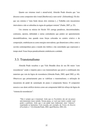 Quanto aos sistemas tonal e atonal/serial, Almeida Prado disserta que “seu

discurso como compositor não é tonal [Beethoven] e nem serial - [Schoenberg]. Ele diz:

que seu sistema é “uma fusão desses dois sistemas [...] Trabalha com mecanismos

intervalares e não se subordina às regras de qualquer sistema” (Nadai, 2007, p. 25).

       Um sistema na música do Século XX carrega paradoxos, descontinuidades,

contrastes, opostos, dubiedade e outras contradições que podem ser aparentemente

desestabilizadoras, mas quando essas forças colocadas no cenário criativo e da

composição, estabelecem-se como energias renovadoras, que dinamizam a obra e atrai o

ouvinte contemporâneo para o mundo dos timbres e das sonoridades que expressam o

tempo atual. Essas forças paradoxalmente estabelecem a unidade.



 3.3. Transtonalismo
       Almeida Prado ressaltou o que Yulo Brandão disse de seu Dó maior “com

ressonâncias” sendo o impulso para o seu transtonalismo que prevê a combinação dos

materiais que vem da lógica de ressonância (Almeida Prado, 2002; apud 2002, p. 64).

Observa-se que primariamente para se viabilizar o transtonalismo, a utilização do

mecanismo do pedal de sustentação do piano é componente básico. O compositor

associa o uso deste artifício técnico como um componente hábil de reforço da lógica do

“sistema de ressonâncias”:


        “Não é sempre que é transtonal. Acho que os Poesilúdios são até um pouco
        anti-transtonais nesse sentido. Nessas peças, se você usar muito o pedal, você
        perde a polifonia. Acho que é um pedal mais tradicional, mais “clássico”,
        respeitando as harmonias. Com exceção, por exemplo, do Ventos do Deserto
        [Poesilúdio n.º 13] (Almeida Prado, 2002; apud Moreira, 2002, 64).




                                            32
 