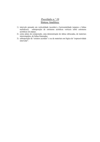 Poesilúdio n.º 10
                             Síntese Analítica:
1) intervalo pensado em verticalidade (acordes) e horizontalidade (arpejos e linhas
   melódicas); sobreposição de estruturas acórdicas verticais sobre estruturas
   acórdicas em arpejo;
2) como plano de composição, uma demonstração de idéias rabiscadas, de materiais
   interrompidos, de linhas fraturadas;
3) sobreposição de ‘extratos acordais’ e ou de materiais em lógica de “expressividade
   intervalar”.




                                      321
 