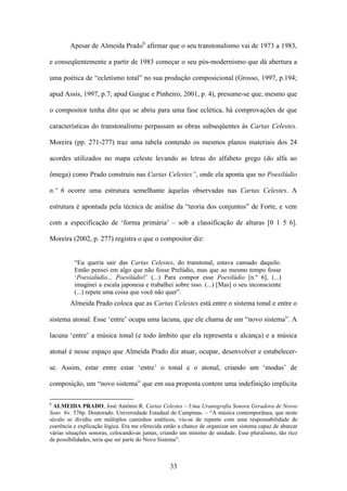 Apesar de Almeida Prado6 afirmar que o seu transtonalismo vai de 1973 a 1983,

e conseqüentemente a partir de 1983 começar o seu pós-modernismo que dá abertura a

uma poética de “ecletismo total” no sua produção composicional (Grosso, 1997, p.194;

apud Assis, 1997, p.7; apud Guigue e Pinheiro, 2001, p. 4), presume-se que, mesmo que

o compositor tenha dito que se abriu para uma fase eclética, há comprovações de que

características do transtonalismo perpassam as obras subseqüentes às Cartas Celestes.

Moreira (pp. 271-277) traz uma tabela contendo os mesmos planos materiais dos 24

acordes utilizados no mapa celeste levando as letras do alfabeto grego (do alfa ao

ômega) como Prado construiu nas Cartas Celestes”, onde ela aponta que no Poesilúdio

n.º 6 ocorre uma estrutura semelhante àquelas observadas nas Cartas Celestes. A

estrutura é apontada pela técnica de análise da “teoria dos conjuntos” de Forte, e vem

com a especificação de ‘forma primária’ – sob a classificação de alturas [0 1 5 6].

Moreira (2002, p. 277) registra o que o compositor diz:


          “Eu queria sair das Cartas Celestes, do transtonal, estava cansado daquilo.
          Então pensei em algo que não fosse Prelúdio, mas que ao mesmo tempo fosse
          ‘Poesialúdio... Poesilúdio!’ (...) Para compor esse Poesilúdio [n.º 6], (...)
          imaginei a escala japonesa e trabalhei sobre isso. (...) [Mas] o seu inconsciente
          (...) repete uma coisa que você não quer”.
        Almeida Prado coloca que as Cartas Celestes está entre o sistema tonal e entre o

sistema atonal. Esse ‘entre’ ocupa uma lacuna, que ele chama de um “novo sistema”. A

lacuna ‘entre’ a música tonal (e todo âmbito que ela representa e alcança) e a música

atonal é nesse espaço que Almeida Prado diz atuar, ocupar, desenvolver e estabelecer-

se. Assim, estar entre estar ‘entre’ o tonal e o atonal, criando um ‘modus’ de

composição, um “novo sistema” que em sua proposta contem uma indefinição implícita

6
 ALMEIDA PRADO, José Antônio R. Cartas Celestes – Uma Uranografia Sonora Geradora de Novos
Sons 6v. 576p. Doutorado. Universidade Estadual de Campinas. – “A música contemporânea, que neste
século se dividiu em múltiplos caminhos estéticos, viu-se de repente com uma responsabilidade de
coerência e explicação lógica. Era me oferecida então a chance de organizar um sistema capaz de abarcar
várias situações sonoras, colocando-as juntas, criando um mínimo de unidade. Esse pluralismo, tão rico
de possibilidades, teria que ser parte do Novo Sistema”.



                                                  33
 